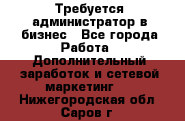 Требуется администратор в бизнес - Все города Работа » Дополнительный заработок и сетевой маркетинг   . Нижегородская обл.,Саров г.